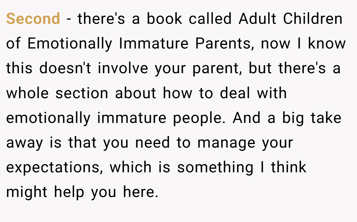 Second - there's a book called Adult Children of Emotionally Immature Parents, now I know this doesn't involve your parent, but there's a whole section about how to deal with emotionally immature people. And a big take away is that you need to manage your expectations, which is something I think might help you here.
