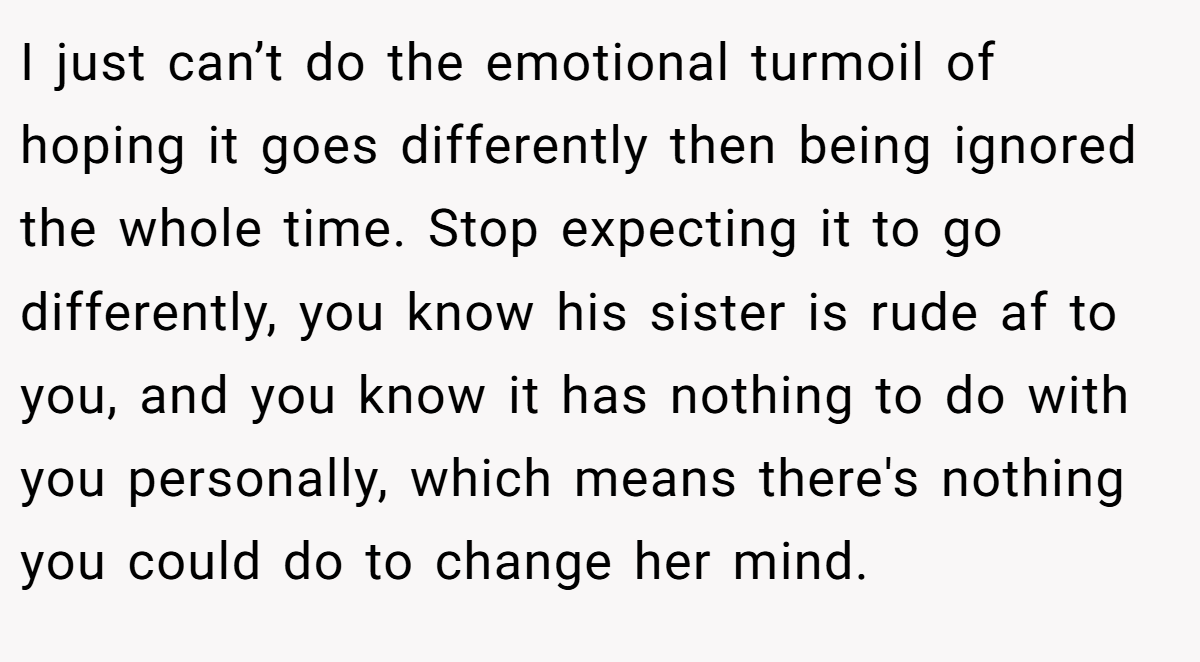 I just can’t do the emotional turmoil of hoping it goes differently then being ignored the whole time. Stop expecting it to go differently, you know his sister is rude af to you, and you know it has nothing to do with you personally, which means there's nothing you could do to change her mind.