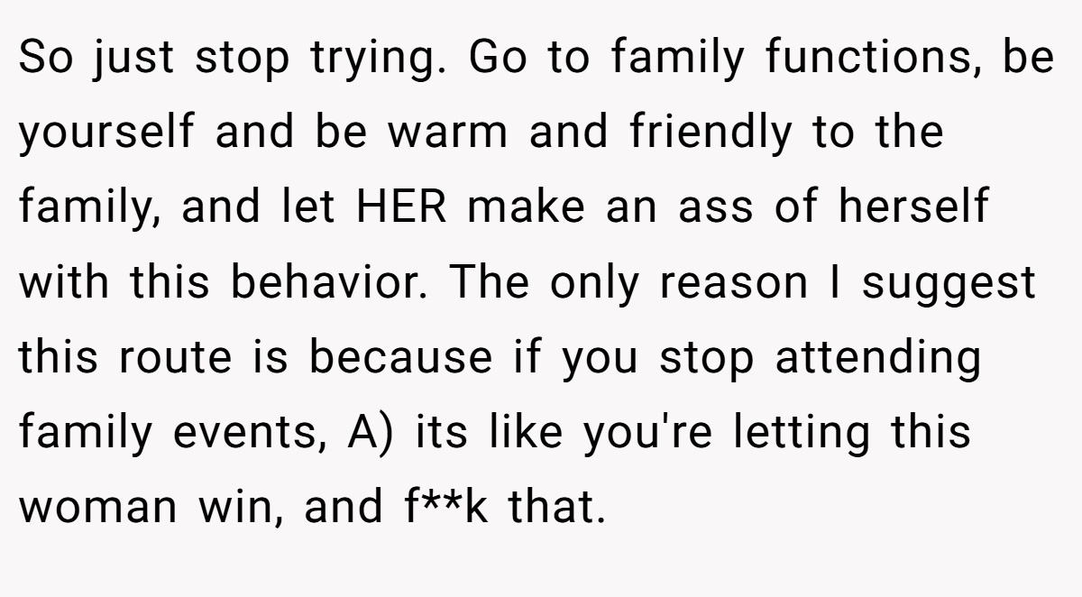So just stop trying. Go to family functions, be yourself and be warm and friendly to the family, and let HER make an ass of herself with this behavior. The only reason I suggest this route is because if you stop attending family events, A) its like you're letting this woman win, and f**k that.
