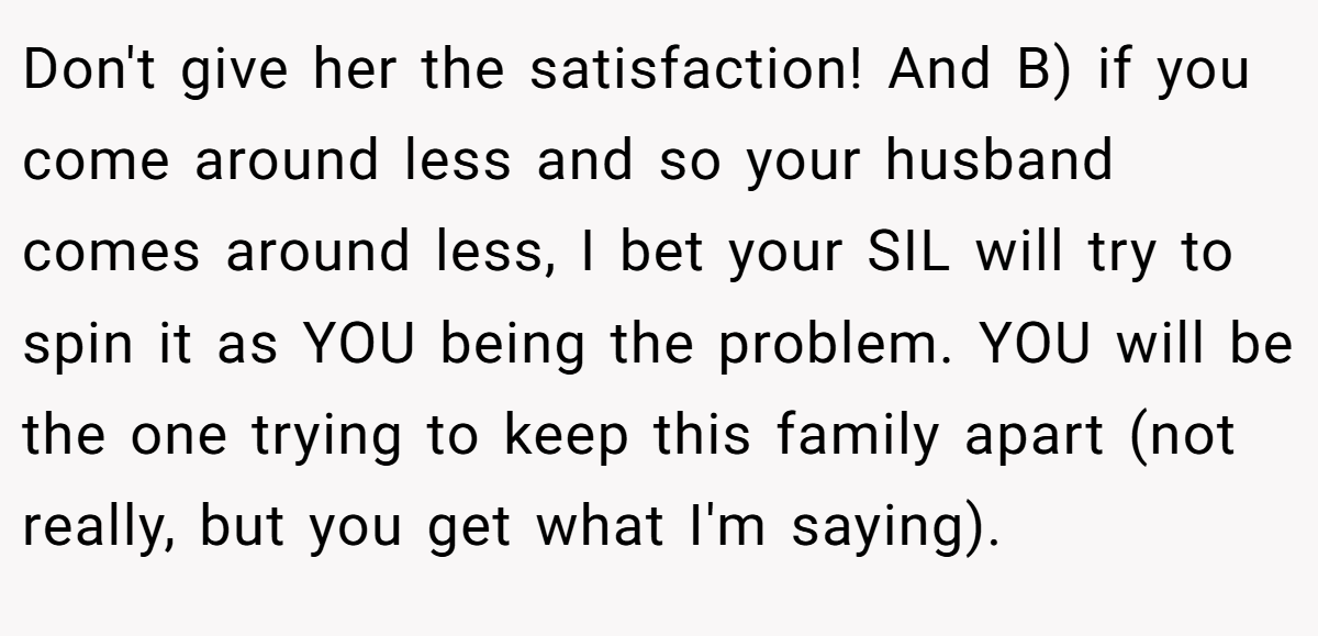 Don't give her the satisfaction! And B) if you come around less and so your husband comes around less, I bet your SIL will try to spin it as YOU being the problem. YOU will be the one trying to keep this family apart (not really, but you get what I'm saying).
