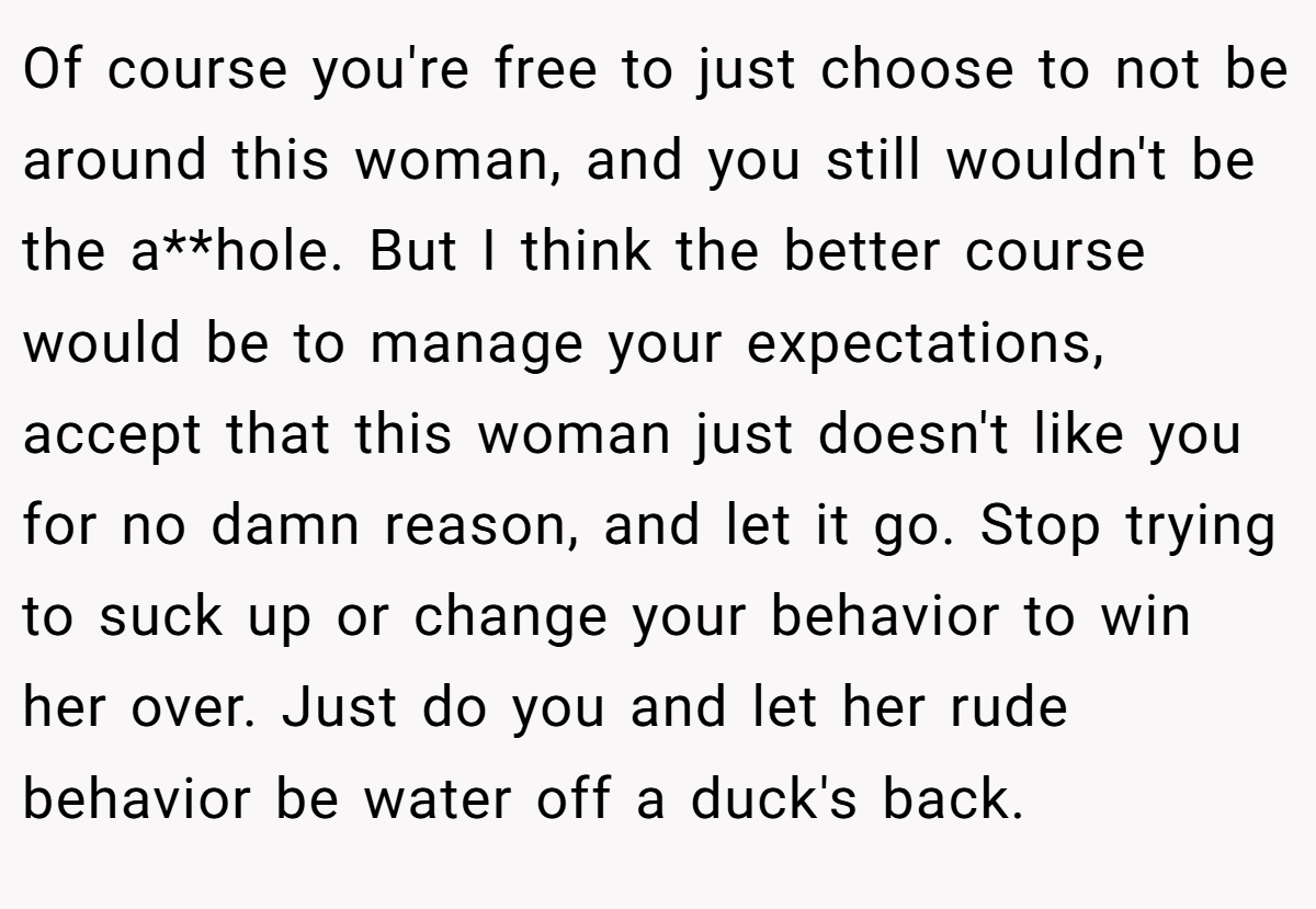 Of course you're free to just choose to not be around this woman, and you still wouldn't be the a**hole. But I think the better course would be to manage your expectations, accept that this woman just doesn't like you for no damn reason, and let it go. Stop trying to suck up or change your behavior to win her over. Just do you and let her rude behavior be water off a duck's back.