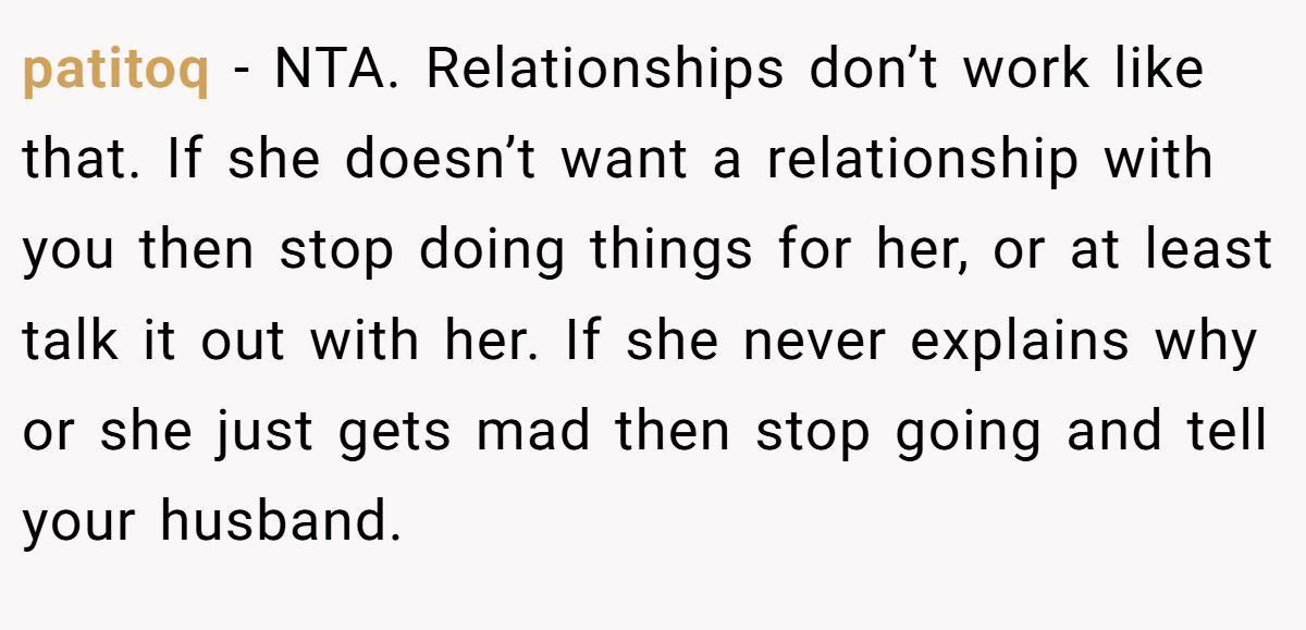 patitoq - NTA. Relationships don’t work like that. If she doesn’t want a relationship with you then stop doing things for her, or at least talk it out with her. If she never explains why or she just gets mad then stop going and tell your husband.