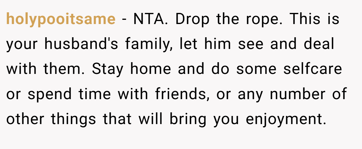 holypooitsame - NTA. Drop the rope. This is your husband's family, let him see and deal with them. Stay home and do some selfcare or spend time with friends, or any number of other things that will bring you enjoyment.