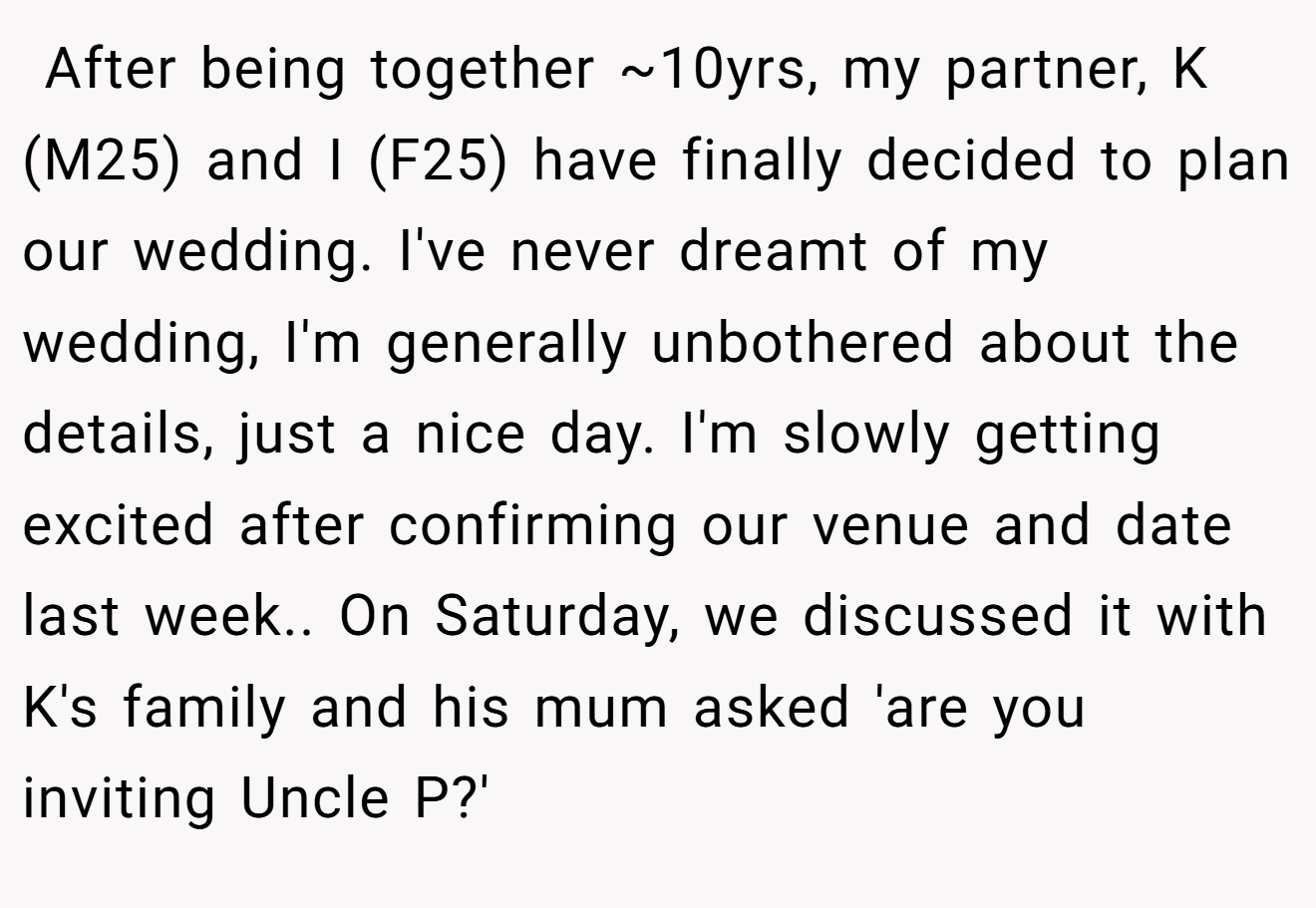 After being together ~10yrs, my partner, K (M25) and I (F25) have finally decided to plan our wedding. I've never dreamt of my wedding, I'm generally unbothered about the details, just a nice day. I'm slowly getting excited after confirming our venue and date last week.. On Saturday, we discussed it with K's family and his mum asked 'are you inviting Uncle P?'