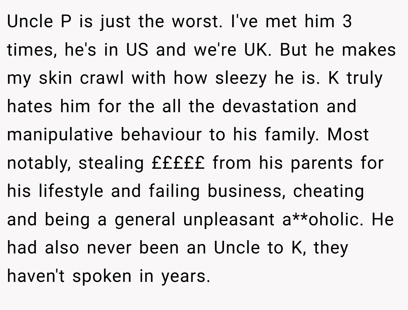 Uncle P is just the worst. I've met him 3 times, he's in US and we're UK. But he makes my skin crawl with how sleezy he is. K truly hates him for the all the devastation and manipulative behaviour to his family. Most notably, stealing £££££ from his parents for his lifestyle and failing business, cheating and being a general unpleasant a**oholic. He had also never been an Uncle to K, they haven't spoken in years.