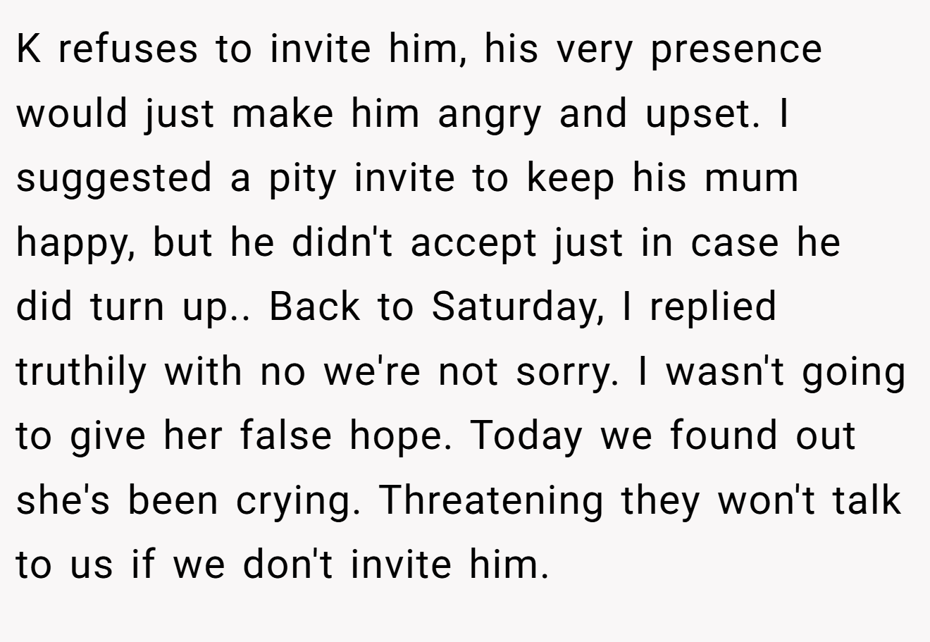 K refuses to invite him, his very presence would just make him angry and upset. I suggested a pity invite to keep his mum happy, but he didn't accept just in case he did turn up.. Back to Saturday, I replied truthily with no we're not sorry. I wasn't going to give her false hope. Today we found out she's been crying. Threatening they won't talk to us if we don't invite him.