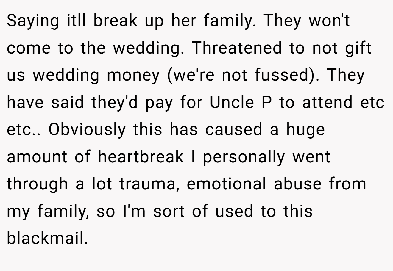 Saying itll break up her family. They won't come to the wedding. Threatened to not gift us wedding money (we're not fussed). They have said they'd pay for Uncle P to attend etc etc.. Obviously this has caused a huge amount of heartbreak I personally went through a lot trauma, emotional abuse from my family, so I'm sort of used to this blackmail.