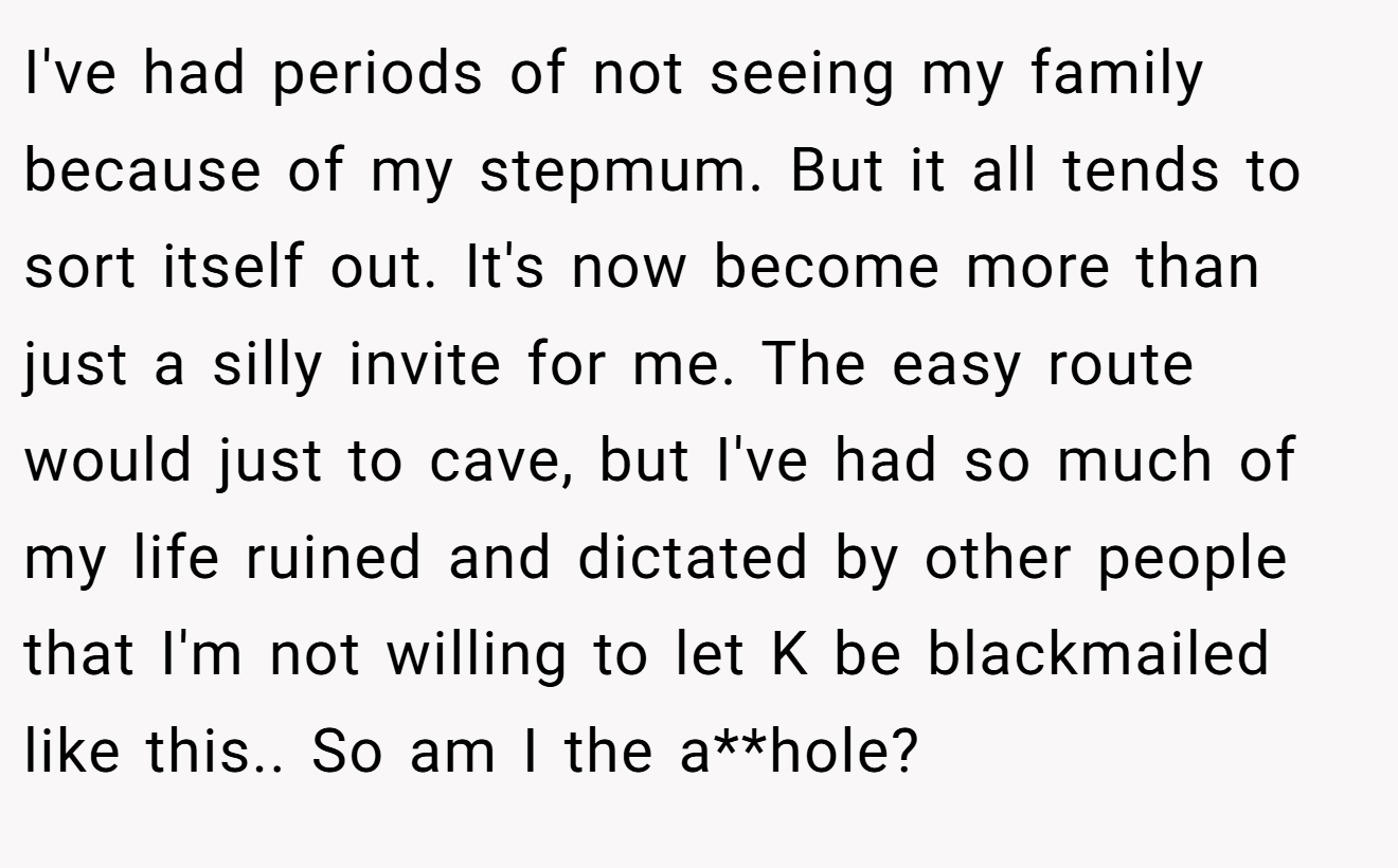 I've had periods of not seeing my family because of my stepmum. But it all tends to sort itself out. It's now become more than just a silly invite for me. The easy route would just to cave, but I've had so much of my life ruined and dictated by other people that I'm not willing to let K be blackmailed like this.. So am I the a**hole?