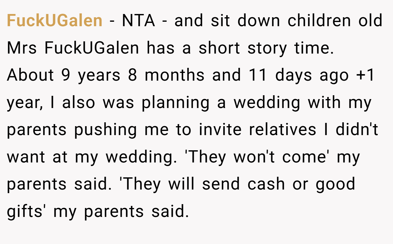 FuckUGalen - NTA - and sit down children old Mrs FuckUGalen has a short story time. About 9 years 8 months and 11 days ago +1 year, I also was planning a wedding with my parents pushing me to invite relatives I didn't want at my wedding. 'They won't come' my parents said. 'They will send cash or good gifts' my parents said.