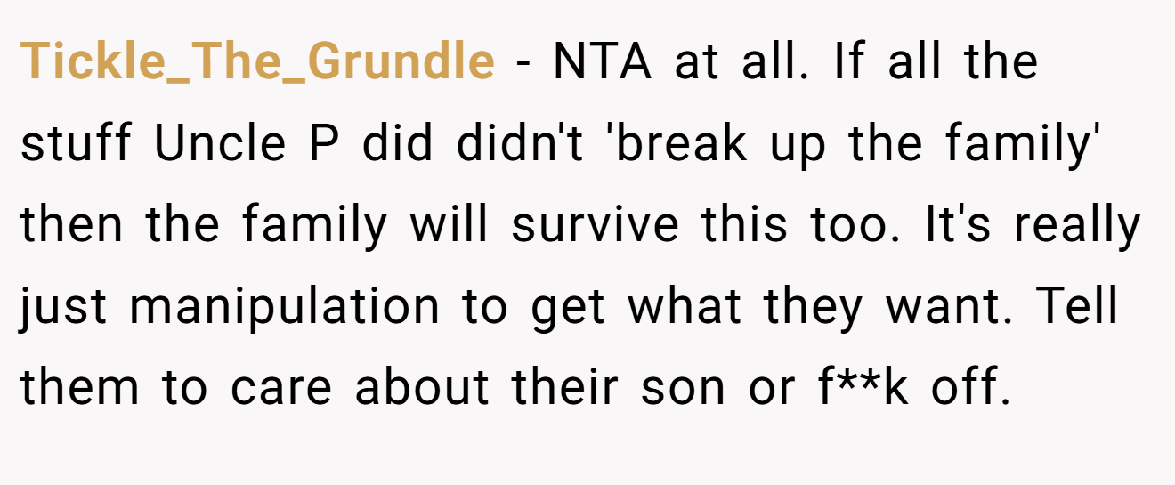 Tickle_The_Grundle - NTA at all. If all the stuff Uncle P did didn't 'break up the family' then the family will survive this too. It's really just manipulation to get what they want. Tell them to care about their son or f**k off.