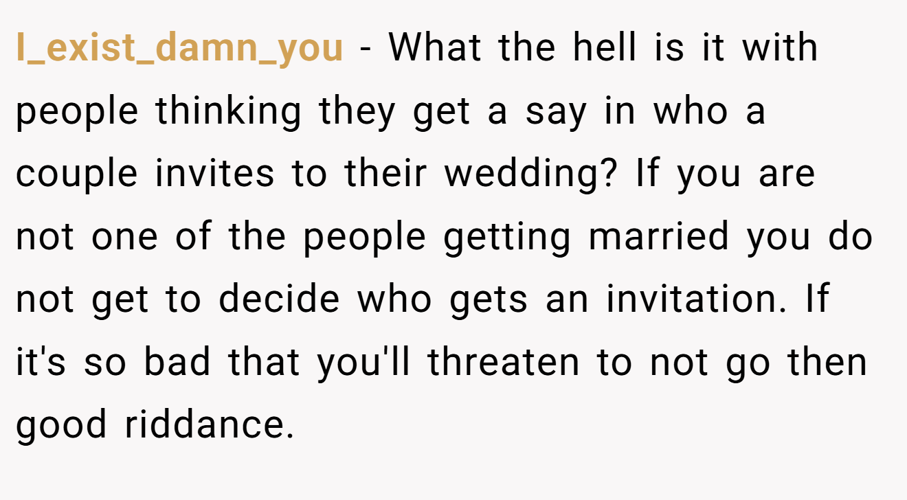 I_exist_damn_you - What the hell is it with people thinking they get a say in who a couple invites to their wedding? If you are not one of the people getting married you do not get to decide who gets an invitation. If it's so bad that you'll threaten to not go then good riddance.