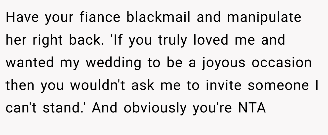 Have your fiance blackmail and manipulate her right back. 'If you truly loved me and wanted my wedding to be a joyous occasion then you wouldn't ask me to invite someone I can't stand.' And obviously you're NTA