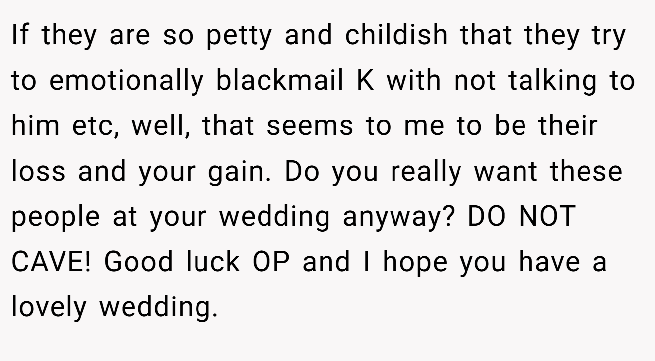 If they are so petty and childish that they try to emotionally blackmail K with not talking to him etc, well, that seems to me to be their loss and your gain. Do you really want these people at your wedding anyway? DO NOT CAVE! Good luck OP and I hope you have a lovely wedding.