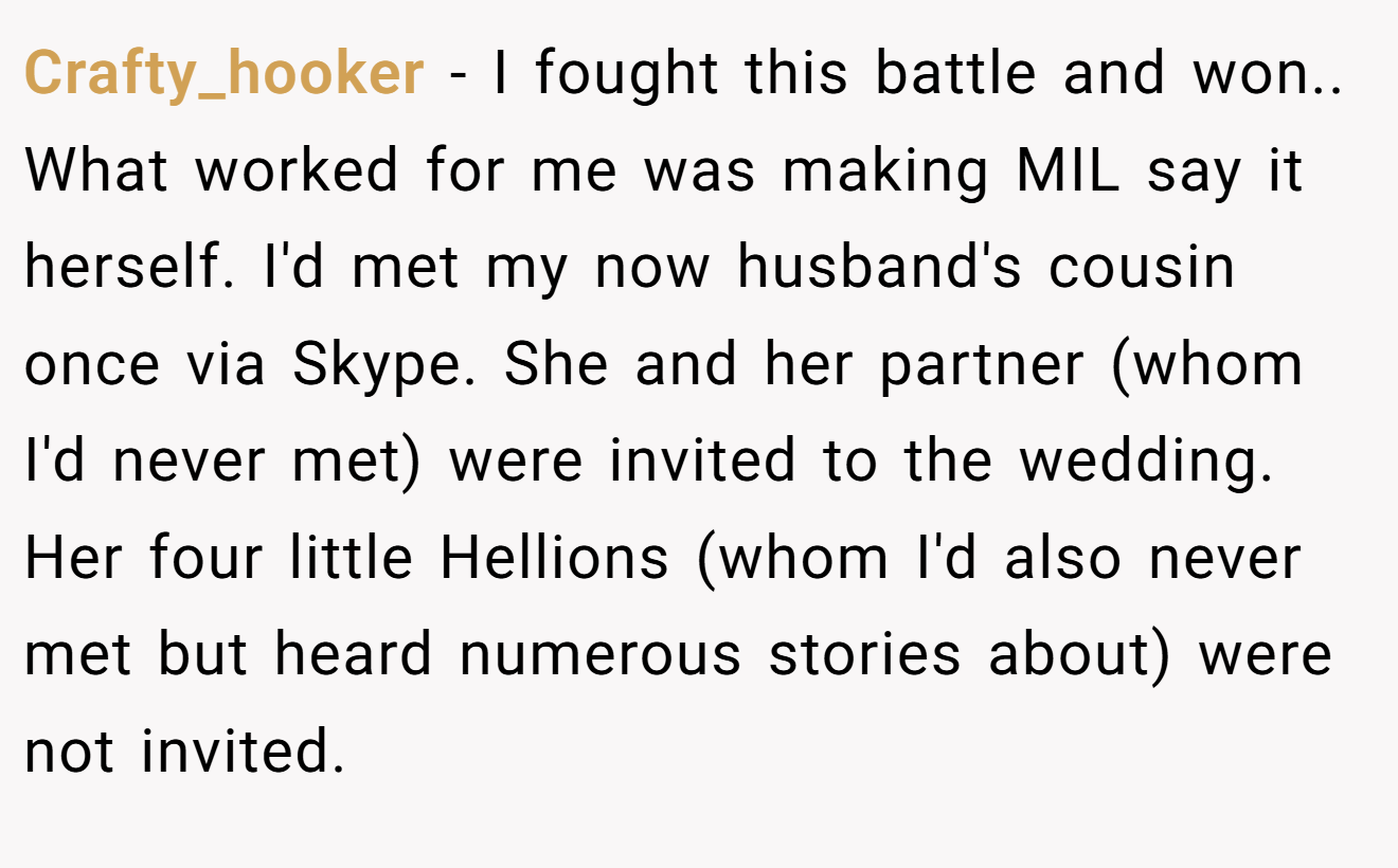 Crafty_hooker - I fought this battle and won.. What worked for me was making MIL say it herself. I'd met my now husband's cousin once via Skype. She and her partner (whom I'd never met) were invited to the wedding. Her four little Hellions (whom I'd also never met but heard numerous stories about) were not invited.