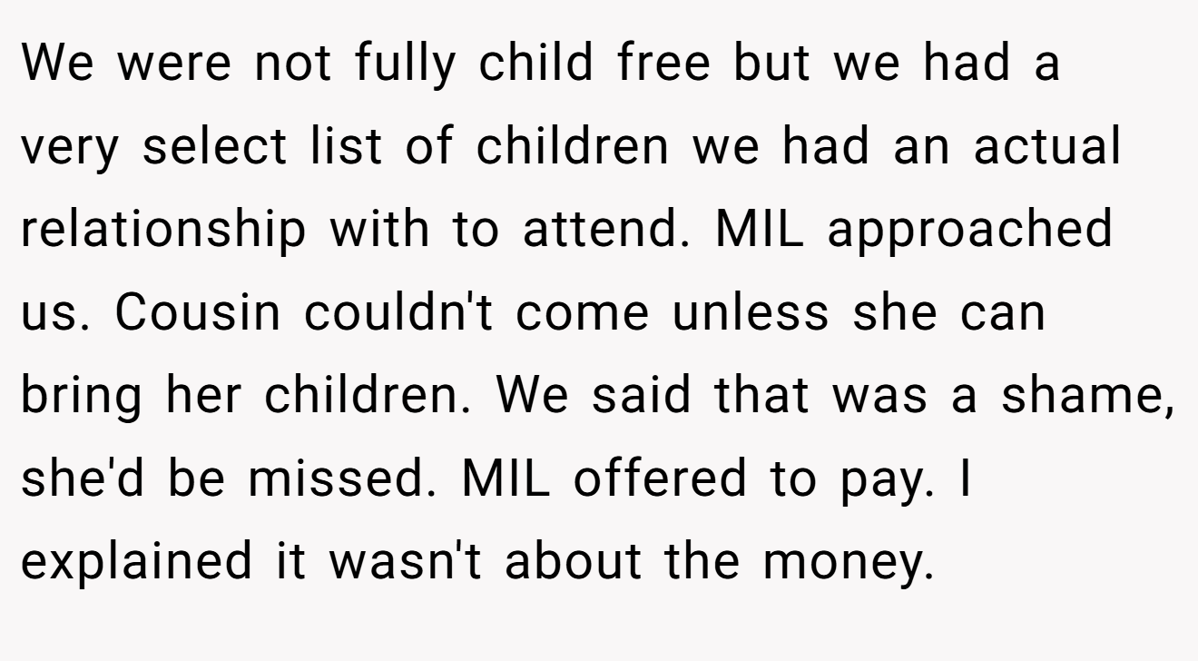 We were not fully child free but we had a very select list of children we had an actual relationship with to attend. MIL approached us. Cousin couldn't come unless she can bring her children. We said that was a shame, she'd be missed. MIL offered to pay. I explained it wasn't about the money.