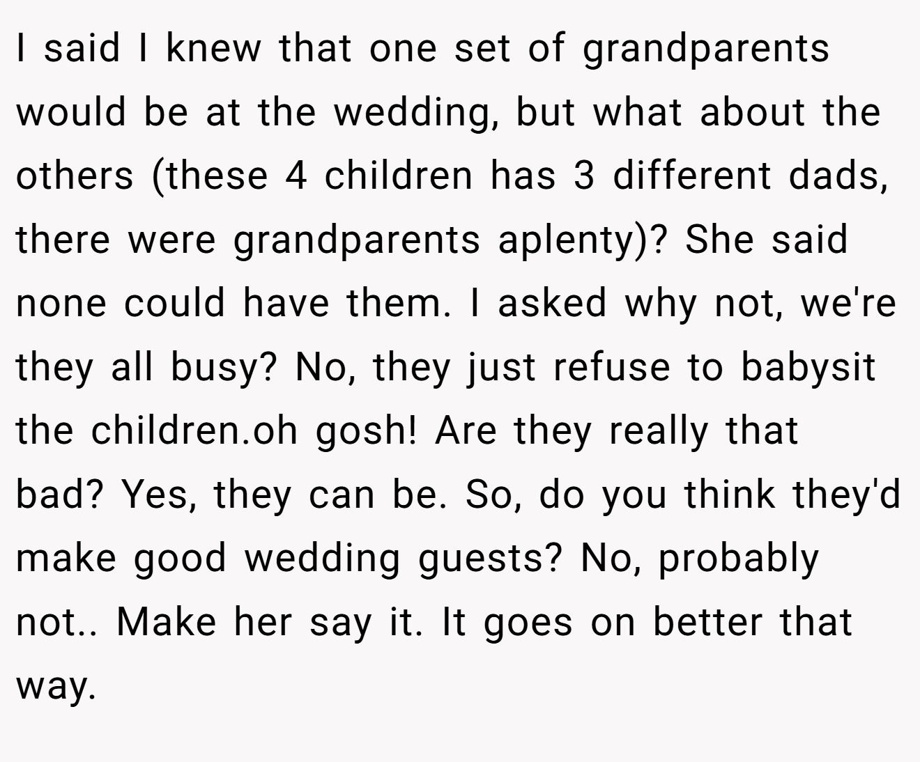 I said I knew that one set of grandparents would be at the wedding, but what about the others (these 4 children has 3 different dads, there were grandparents aplenty)? She said none could have them. I asked why not, we're they all busy? No, they just refuse to babysit the children.oh gosh! Are they really that bad? Yes, they can be. So, do you think they'd make good wedding guests? No, probably not.. Make her say it. It goes on better that way.