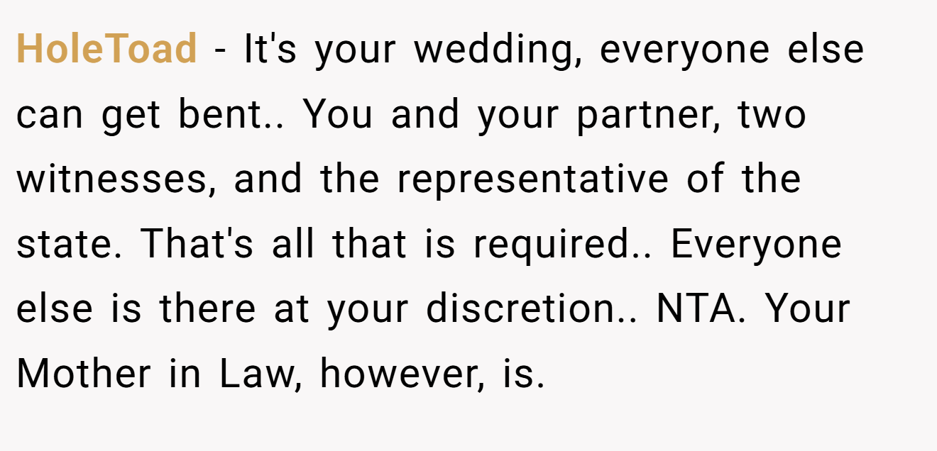 HoleToad - It's your wedding, everyone else can get bent.. You and your partner, two witnesses, and the representative of the state. That's all that is required.. Everyone else is there at your discretion.. NTA. Your Mother in Law, however, is.