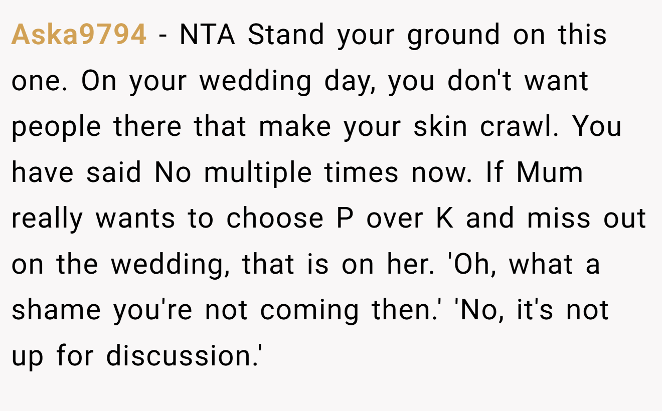 Aska9794 - NTA Stand your ground on this one. On your wedding day, you don't want people there that make your skin crawl. You have said No multiple times now. If Mum really wants to choose P over K and miss out on the wedding, that is on her. 'Oh, what a shame you're not coming then.' 'No, it's not up for discussion.'