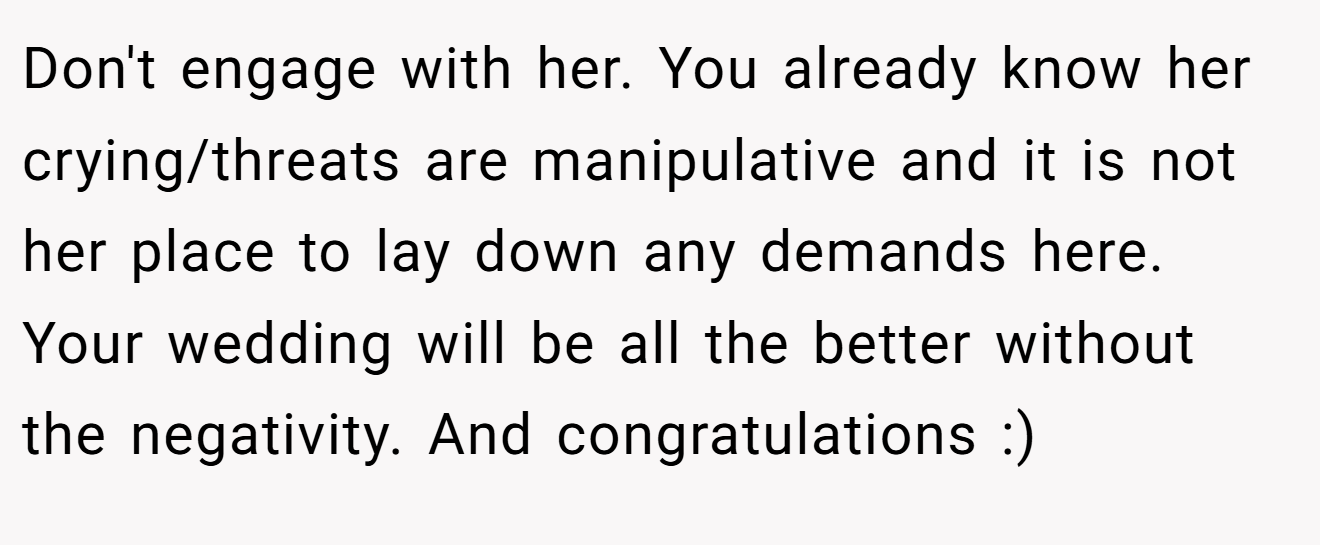 Don't engage with her. You already know her crying/threats are manipulative and it is not her place to lay down any demands here. Your wedding will be all the better without the negativity. And congratulations :)
