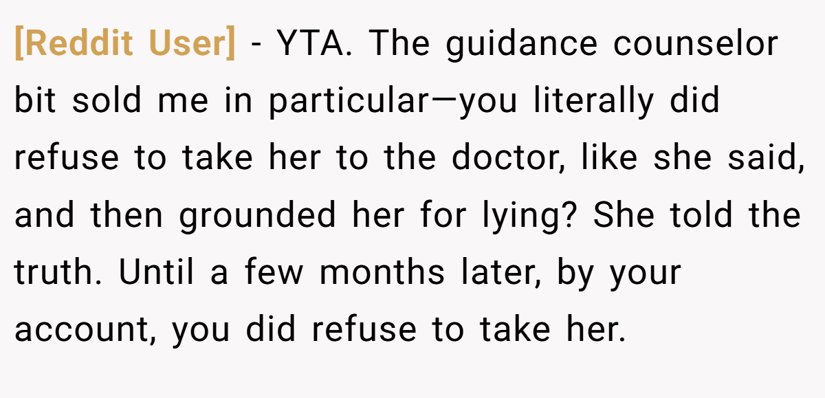 [Reddit User] − YTA. The guidance counselor bit sold me in particular—you literally did refuse to take her to the doctor, like she said, and then grounded her for lying? She told the truth. Until a few months later, by your account, you did refuse to take her.