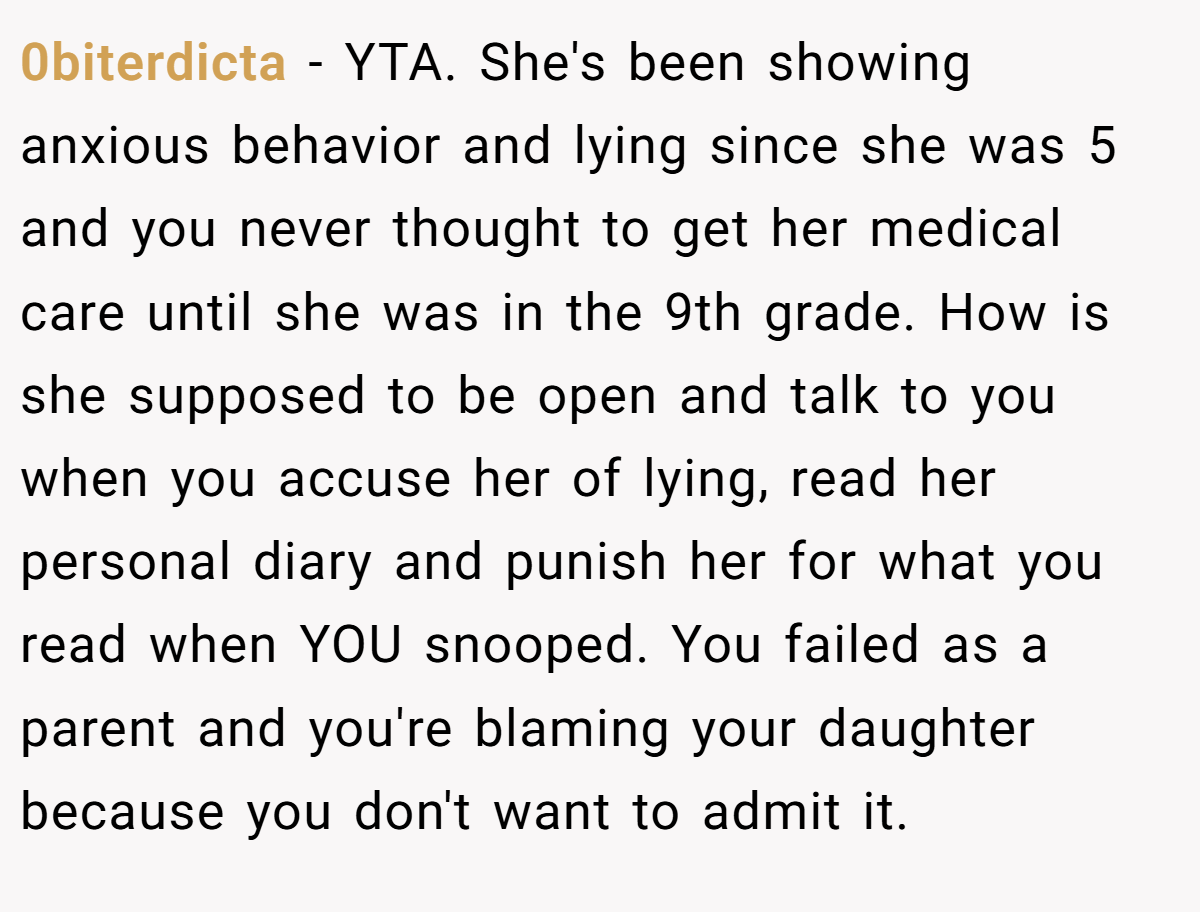 0biterdicta − YTA. She's been showing anxious behavior and lying since she was 5 and you never thought to get her medical care until she was in the 9th grade. How is she supposed to be open and talk to you when you accuse her of lying, read her personal diary and punish her for what you read when YOU snooped. You failed as a parent and you're blaming your daughter because you don't want to admit it.
