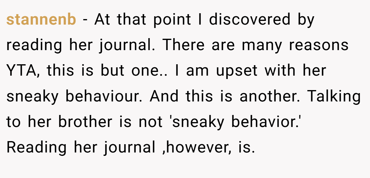 stannenb − At that point I discovered by reading her journal. There are many reasons YTA, this is but one.. I am upset with her sneaky behaviour. And this is another. Talking to her brother is not 'sneaky behavior.' Reading her journal ,however, is.