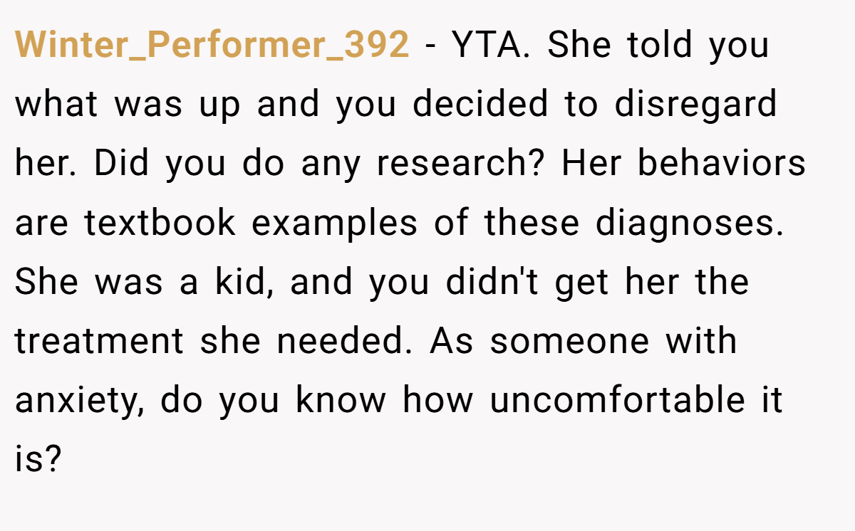 Winter_Performer_392 − YTA. She told you what was up and you decided to disregard her. Did you do any research? Her behaviors are textbook examples of these diagnoses. She was a kid, and you didn't get her the treatment she needed. As someone with anxiety, do you know how uncomfortable it is?