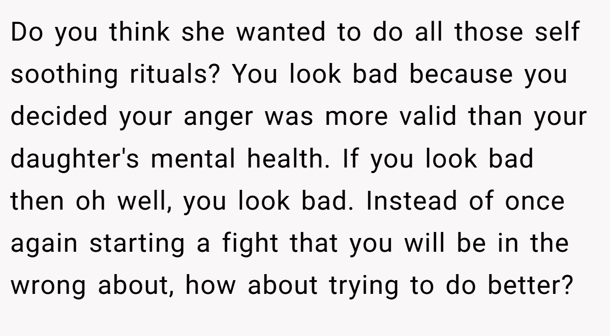 Do you think she wanted to do all those self soothing rituals? You look bad because you decided your anger was more valid than your daughter's mental health. If you look bad then oh well, you look bad. Instead of once again starting a fight that you will be in the wrong about, how about trying to do better?