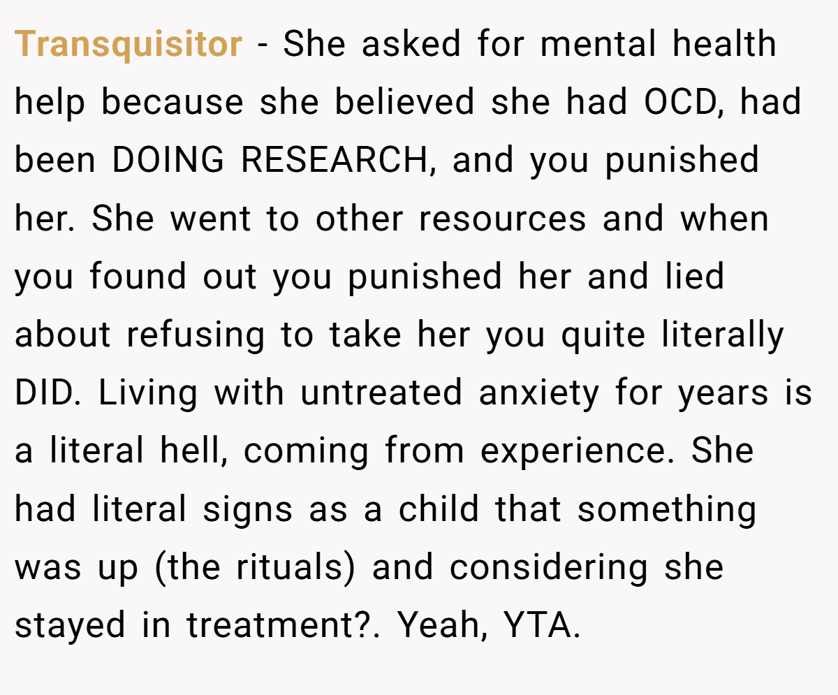 Transquisitor − She asked for mental health help because she believed she had OCD, had been DOING RESEARCH, and you punished her. She went to other resources and when you found out you punished her and lied about refusing to take her you quite literally DID. Living with untreated anxiety for years is a literal hell, coming from experience. She had literal signs as a child that something was up (the rituals) and considering she stayed in treatment?. Yeah, YTA.