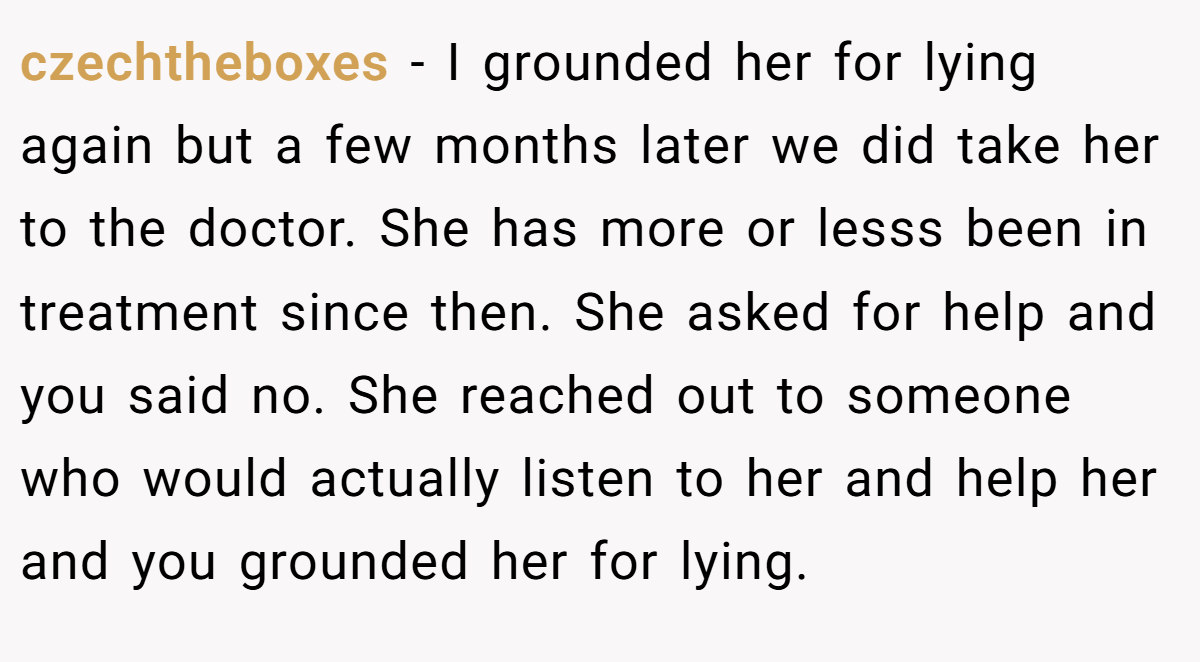 czechtheboxes − I grounded her for lying again but a few months later we did take her to the doctor. She has more or lesss been in treatment since then. She asked for help and you said no. She reached out to someone who would actually listen to her and help her and you grounded her for lying.