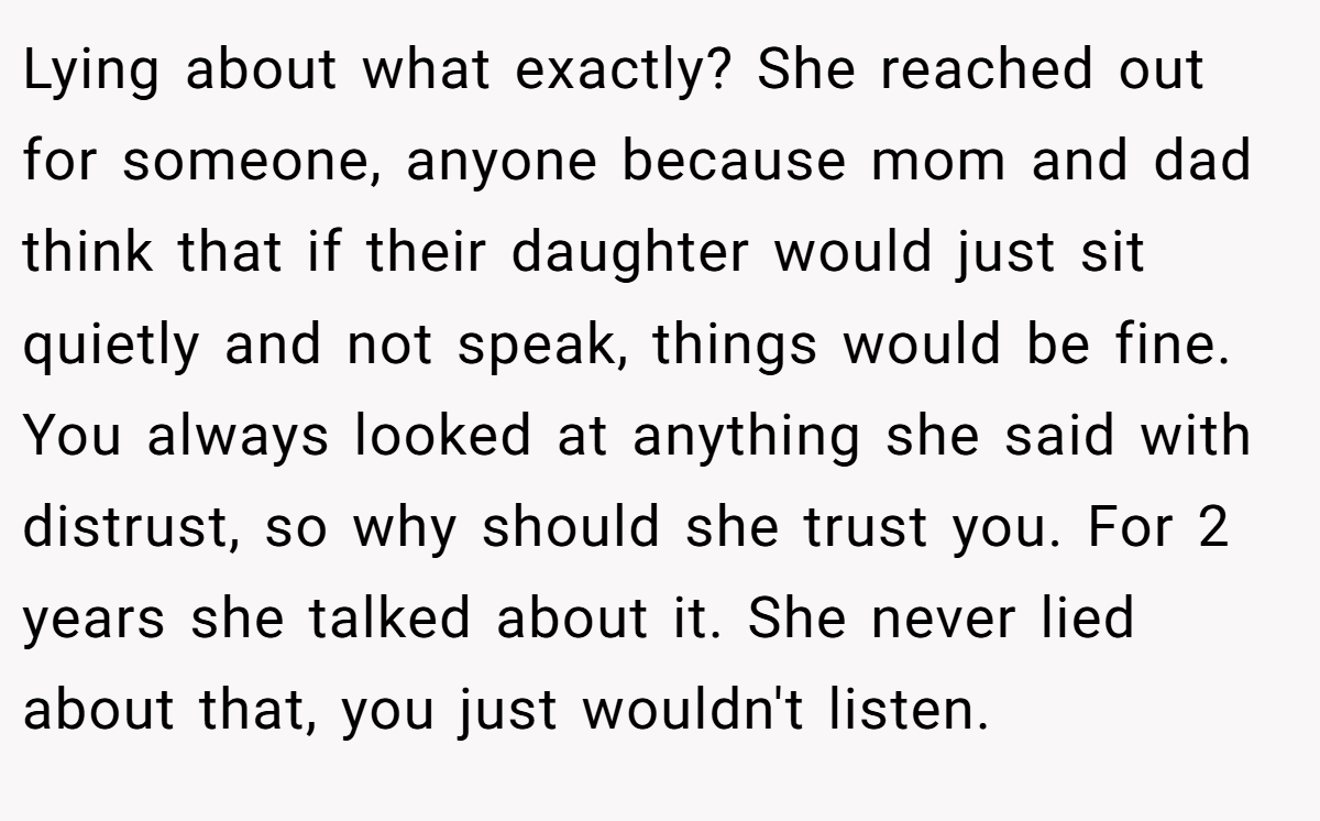 Lying about what exactly? She reached out for someone, anyone because mom and dad think that if their daughter would just sit quietly and not speak, things would be fine. You always looked at anything she said with distrust, so why should she trust you. For 2 years she talked about it. She never lied about that, you just wouldn't listen.