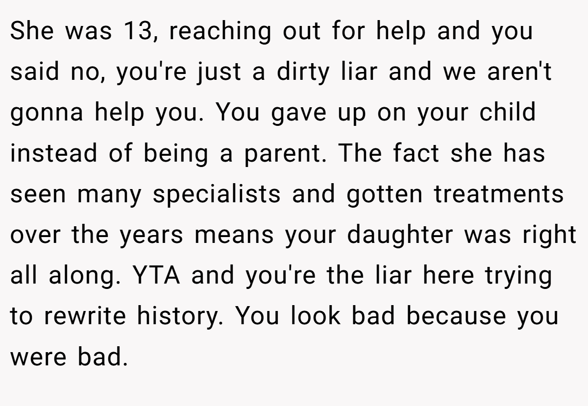 She was 13, reaching out for help and you said no, you're just a dirty liar and we aren't gonna help you. You gave up on your child instead of being a parent. The fact she has seen many specialists and gotten treatments over the years means your daughter was right all along. YTA and you're the liar here trying to rewrite history. You look bad because you were bad.