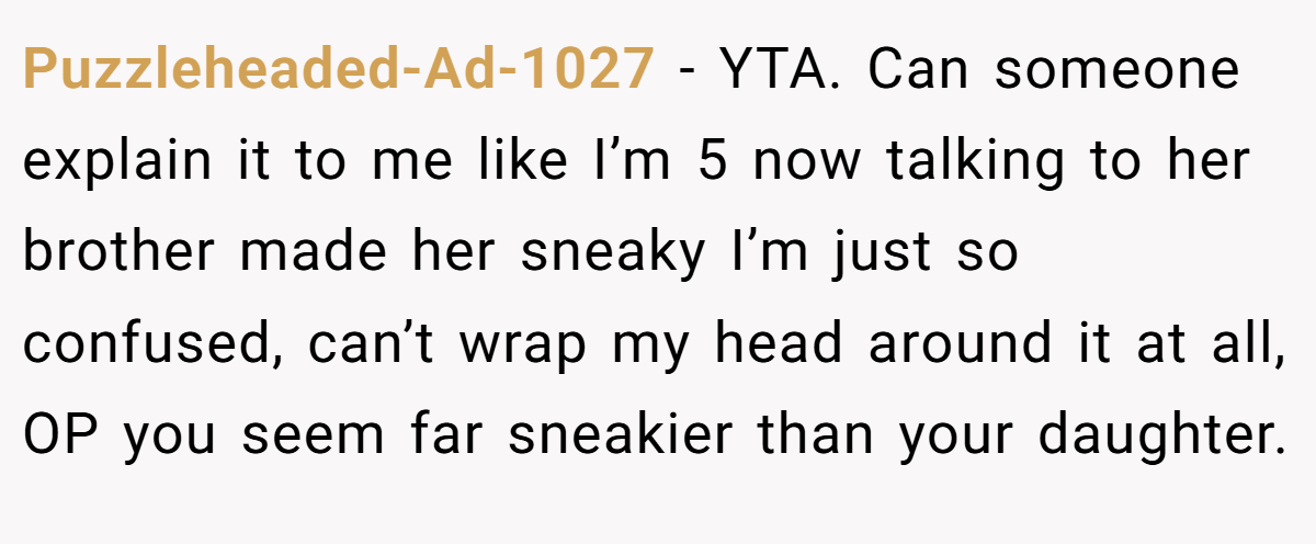 Puzzleheaded-Ad-1027 − YTA. Can someone explain it to me like I’m 5 now talking to her brother made her sneaky I’m just so confused, can’t wrap my head around it at all, OP you seem far sneakier than your daughter.