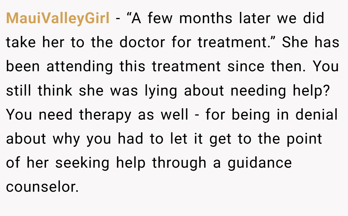 MauiValleyGirl − “A few months later we did take her to the doctor for treatment.” She has been attending this treatment since then. You still think she was lying about needing help? You need therapy as well - for being in denial about why you had to let it get to the point of her seeking help through a guidance counselor.