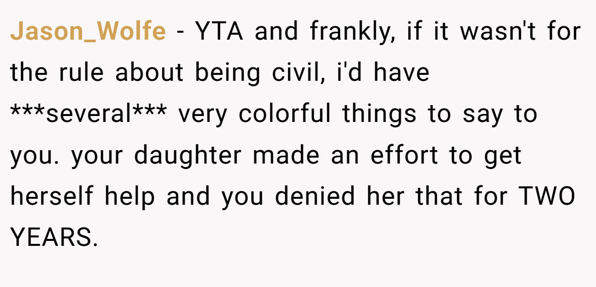 Jason_Wolfe − YTA and frankly, if it wasn't for the rule about being civil, i'd have ***several*** very colorful things to say to you. your daughter made an effort to get herself help and you denied her that for TWO YEARS.