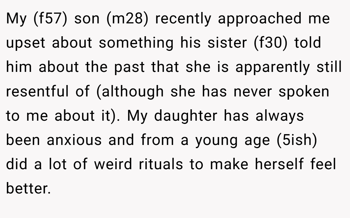 My (f57) son (m28) recently approached me upset about something his sister (f30) told him about the past that she is apparently still resentful of (although she has never spoken to me about it). My daughter has always been anxious and from a young age (5ish) did a lot of weird rituals to make herself feel better.