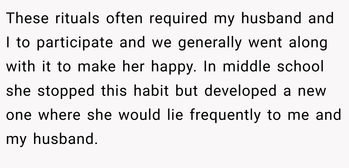 These rituals often required my husband and I to participate and we generally went along with it to make her happy. In middle school she stopped this habit but developed a new one where she would lie frequently to me and my husband.