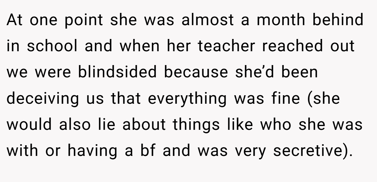 At one point she was almost a month behind in school and when her teacher reached out we were blindsided because she’d been deceiving us that everything was fine (she would also lie about things like who she was with or having a bf and was very secretive).