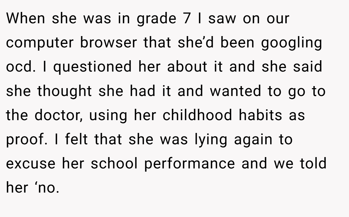 When she was in grade 7 I saw on our computer browser that she’d been googling ocd. I questioned her about it and she said she thought she had it and wanted to go to the doctor, using her childhood habits as proof. I felt that she was lying again to excuse her school performance and we told her ‘no.