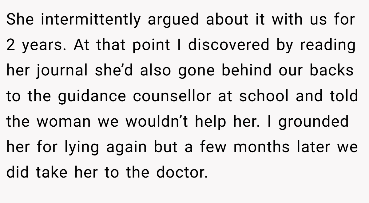 She intermittently argued about it with us for 2 years. At that point I discovered by reading her journal she’d also gone behind our backs to the guidance counsellor at school and told the woman we wouldn’t help her. I grounded her for lying again but a few months later we did take her to the doctor.