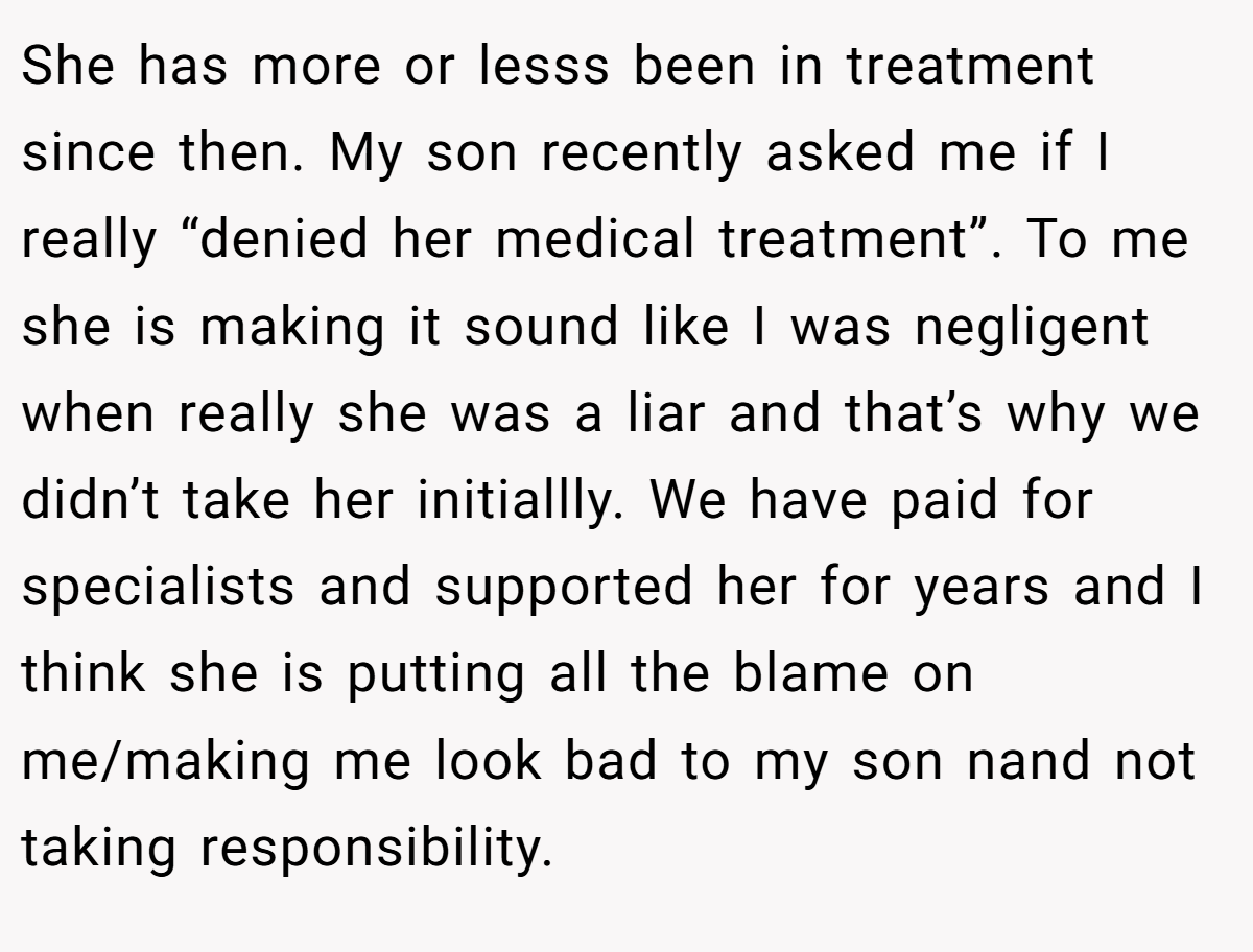 She has more or lesss been in treatment since then. My son recently asked me if I really “denied her medical treatment”. To me she is making it sound like I was negligent when really she was a liar and that’s why we didn’t take her initiallly. We have paid for specialists and supported her for years and I think she is putting all the blame on me/making me look bad to my son nand not taking responsibility.
