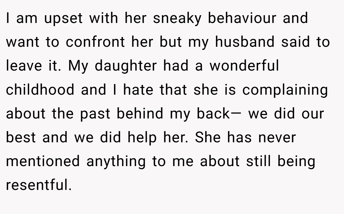 I am upset with her sneaky behaviour and want to confront her but my husband said to leave it. My daughter had a wonderful childhood and I hate that she is complaining about the past behind my back— we did our best and we did help her. She has never mentioned anything to me about still being resentful.