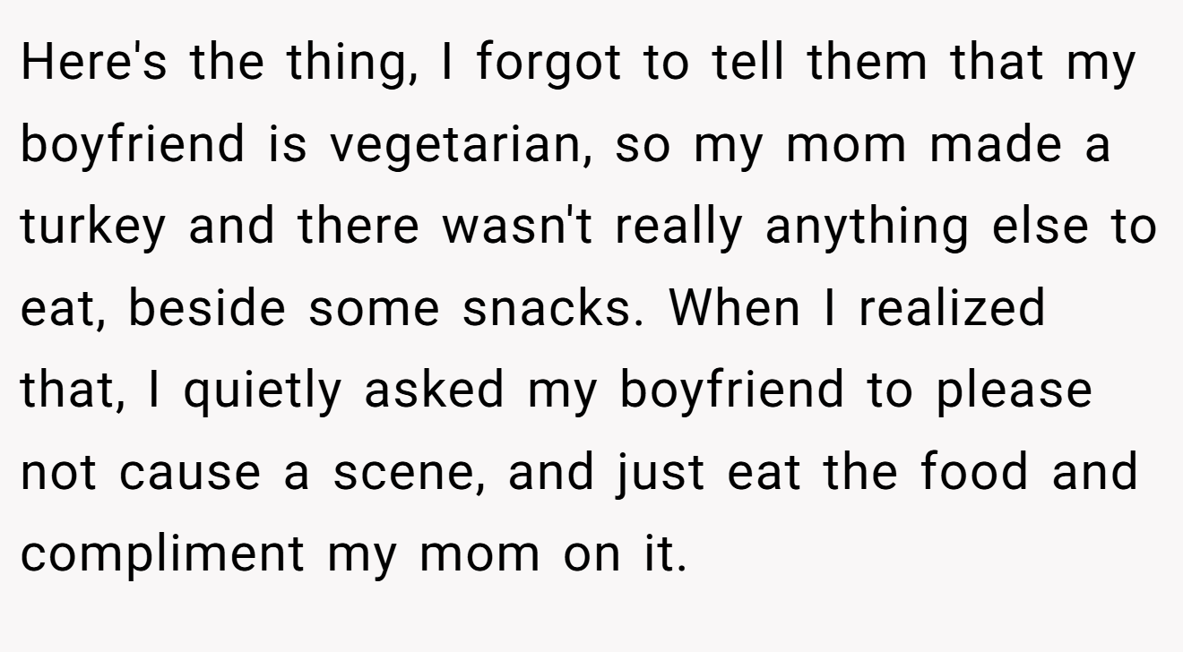 Here's the thing, I forgot to tell them that my boyfriend is vegetarian, so my mom made a turkey and there wasn't really anything else to eat, beside some snacks. When I realized that, I quietly asked my boyfriend to please not cause a scene, and just eat the food and compliment my mom on it.