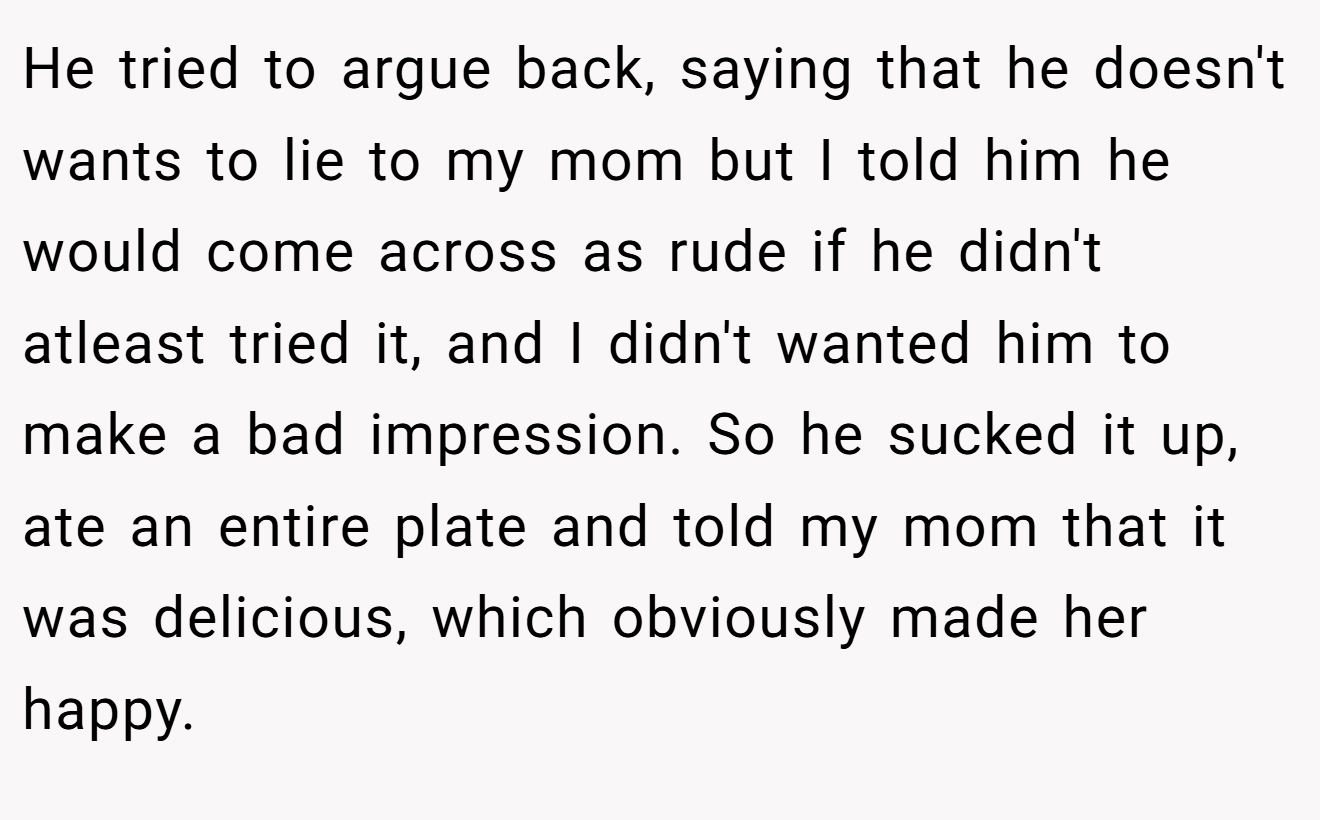 He tried to argue back, saying that he doesn't wants to lie to my mom but I told him he would come across as rude if he didn't atleast tried it, and I didn't wanted him to make a bad impression. So he sucked it up, ate an entire plate and told my mom that it was delicious, which obviously made her happy.