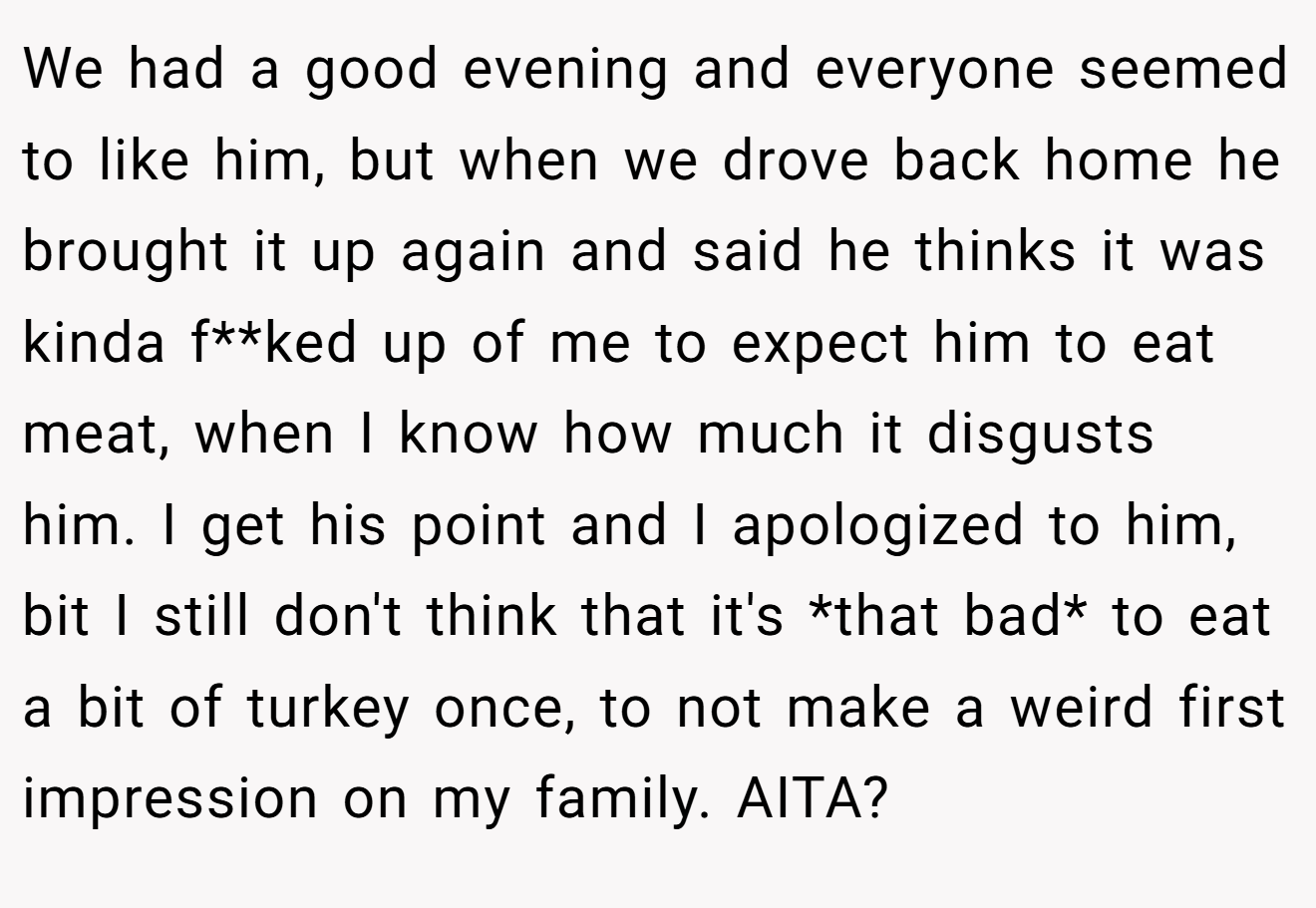 We had a good evening and everyone seemed to like him, but when we drove back home he brought it up again and said he thinks it was kinda f**ked up of me to expect him to eat meat, when I know how much it disgusts him. I get his point and I apologized to him, bit I still don't think that it's *that bad* to eat a bit of turkey once, to not make a weird first impression on my family. AITA?