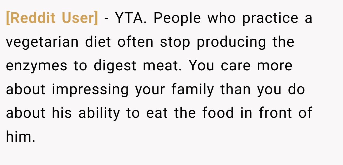 [Reddit User] - YTA. People who practice a vegetarian diet often stop producing the enzymes to digest meat. You care more about impressing your family than you do about his ability to eat the food in front of him.