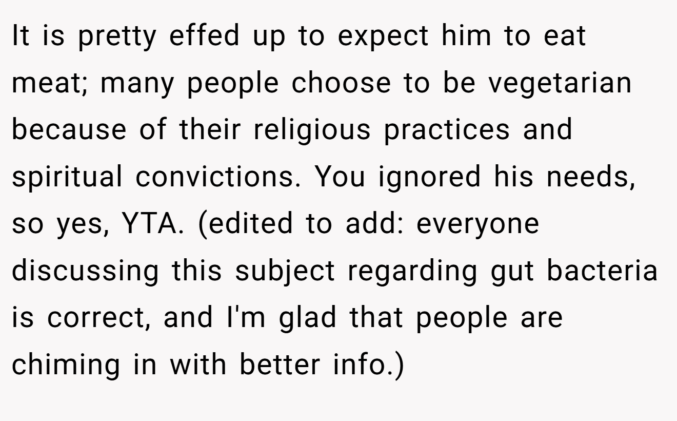 It is pretty effed up to expect him to eat meat; many people choose to be vegetarian because of their religious practices and spiritual convictions. You ignored his needs, so yes, YTA. (edited to add: everyone discussing this subject regarding gut bacteria is correct, and I'm glad that people are chiming in with better info.)