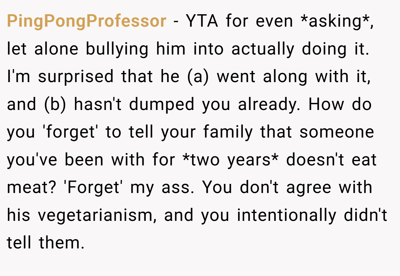 PingPongProfessor - YTA for even *asking*, let alone bullying him into actually doing it. I'm surprised that he (a) went along with it, and (b) hasn't dumped you already. How do you 'forget' to tell your family that someone you've been with for *two years* doesn't eat meat? 'Forget' my ass. You don't agree with his vegetarianism, and you intentionally didn't tell them.