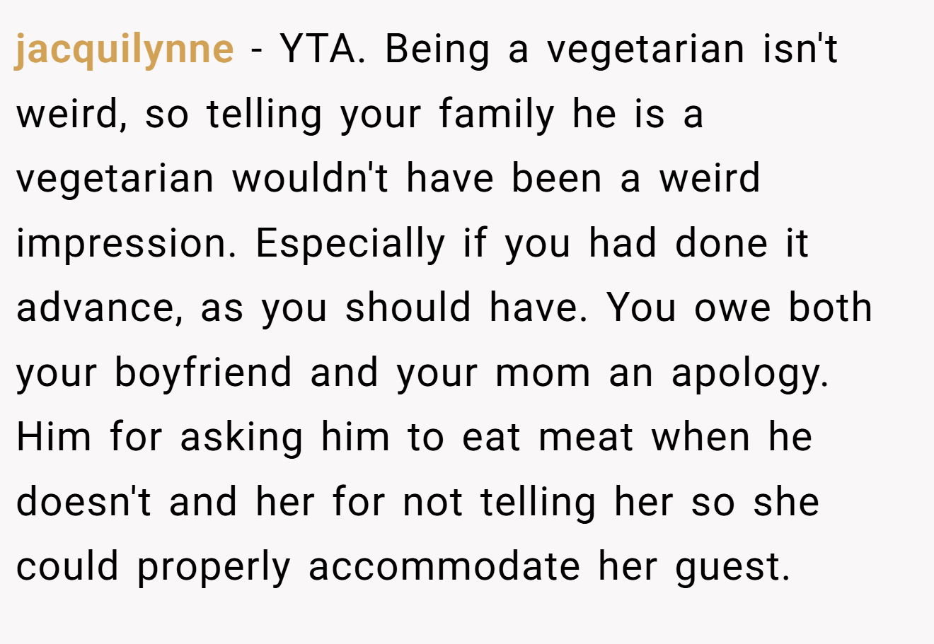 jacquilynne - YTA. Being a vegetarian isn't weird, so telling your family he is a vegetarian wouldn't have been a weird impression. Especially if you had done it advance, as you should have. You owe both your boyfriend and your mom an apology. Him for asking him to eat meat when he doesn't and her for not telling her so she could properly accommodate her guest.
