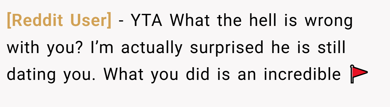 [Reddit User] - YTA What the hell is wrong with you? I’m actually surprised he is still dating you. What you did is an incredible 🚩